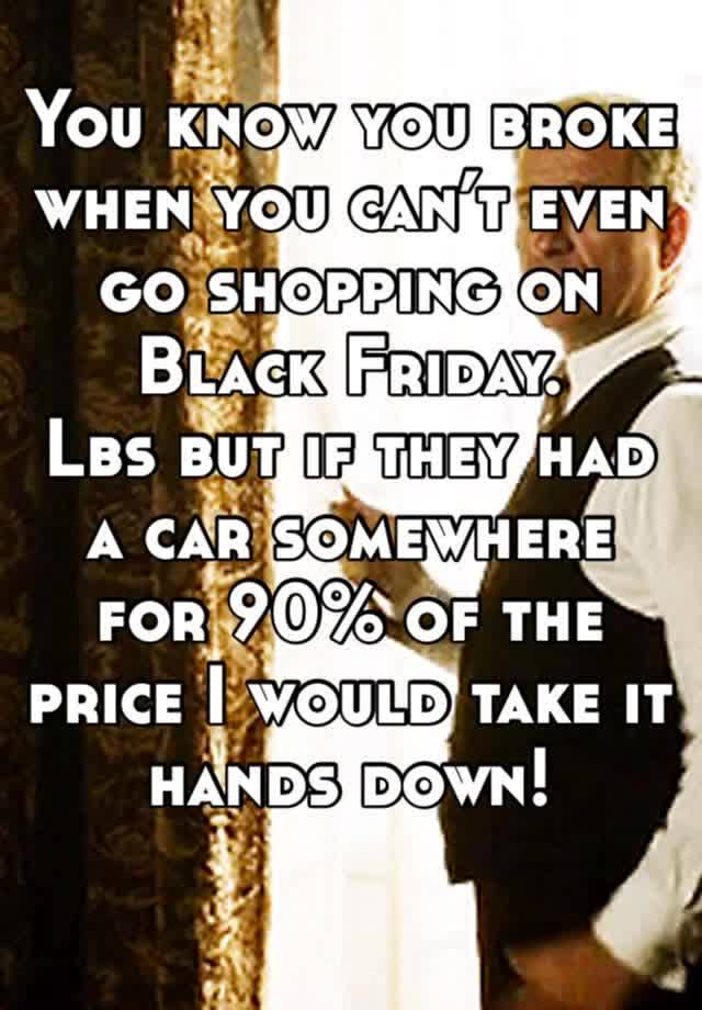 You know you broke when you can’t even go shopping on Black Friday. 
Lbs but if they had a car somewhere for 90% of the price I would take it hands down! 