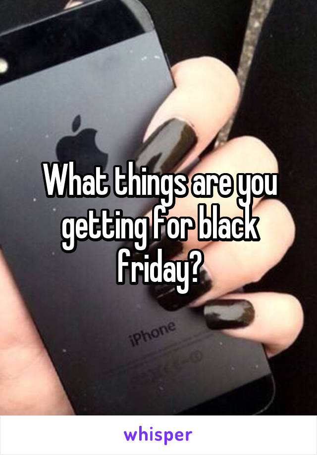 What things are you getting for black friday?