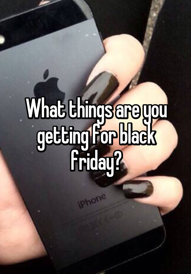 What things are you getting for black friday?