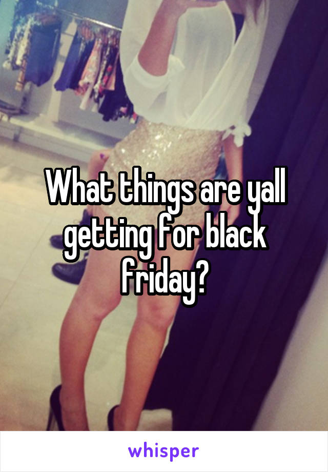 What things are yall getting for black friday?