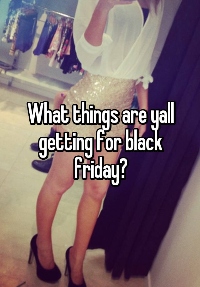 What things are yall getting for black friday?