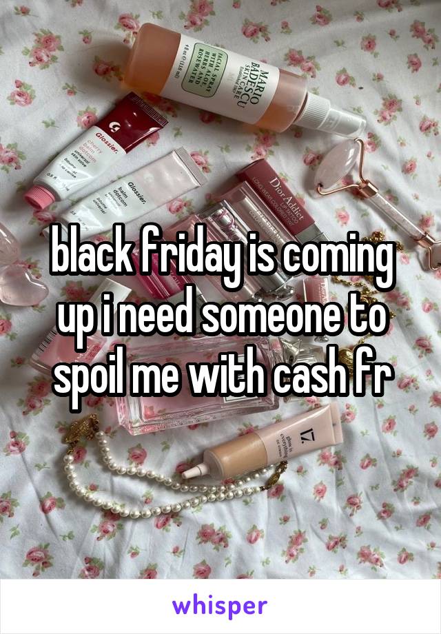 black friday is coming up i need someone to spoil me with cash fr