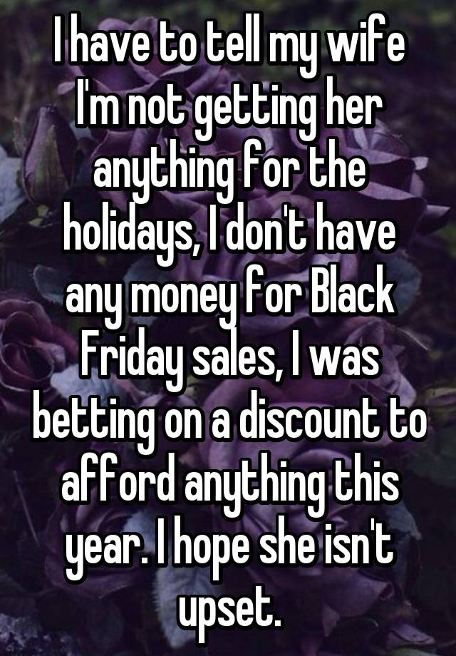 I have to tell my wife I'm not getting her anything for the holidays, I don't have any money for Black Friday sales, I was betting on a discount to afford anything this year. I hope she isn't upset.