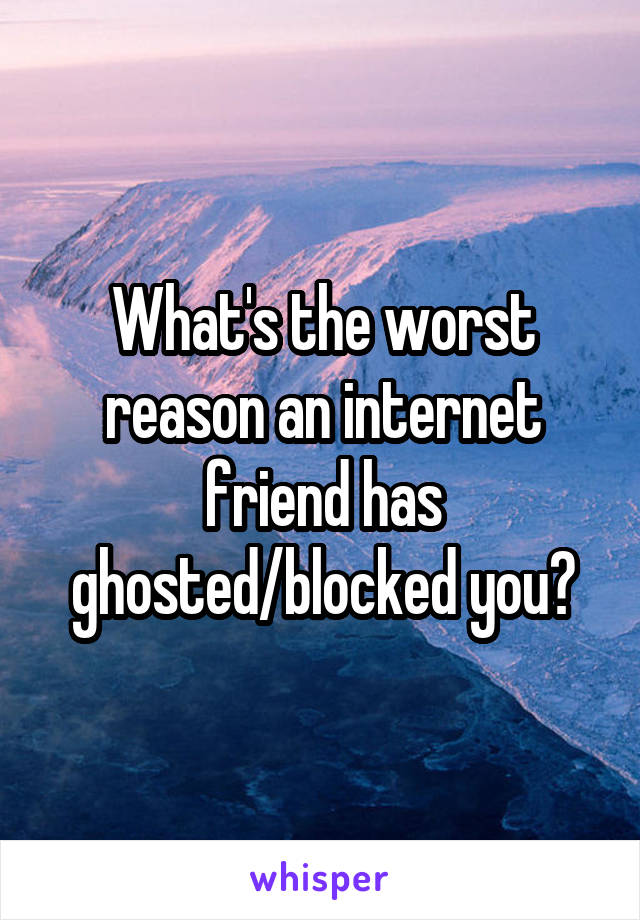 What's the worst reason an internet friend has ghosted/blocked you?