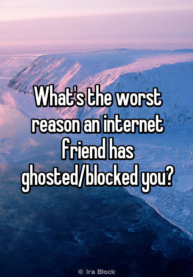 What's the worst reason an internet friend has ghosted/blocked you?