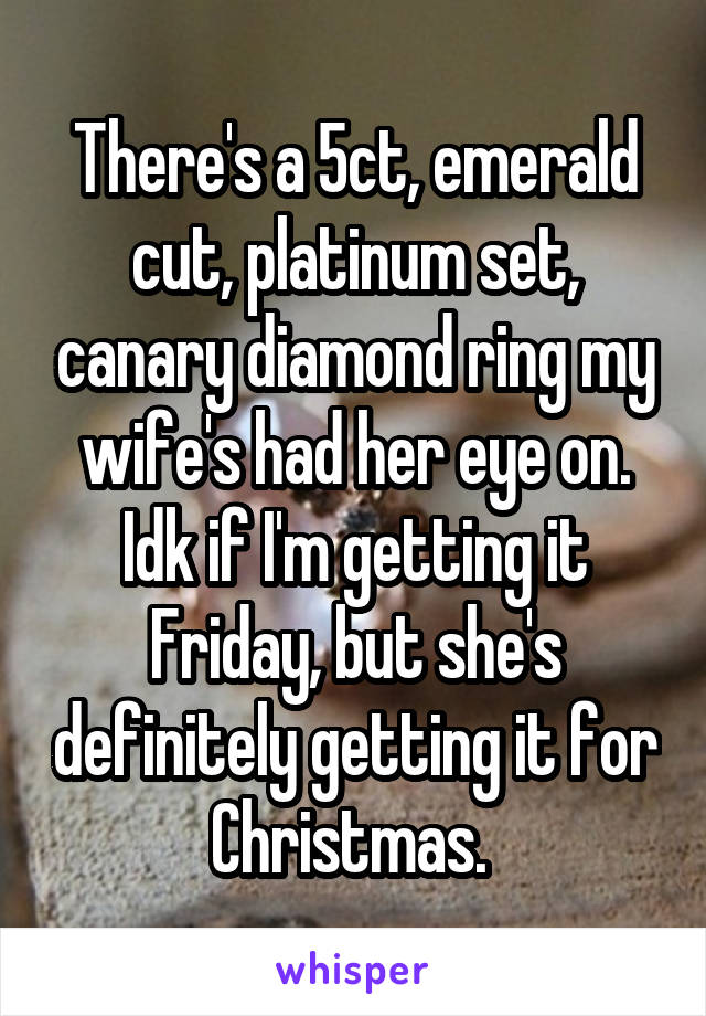 There's a 5ct, emerald cut, platinum set, canary diamond ring my wife's had her eye on. Idk if I'm getting it Friday, but she's definitely getting it for Christmas. 