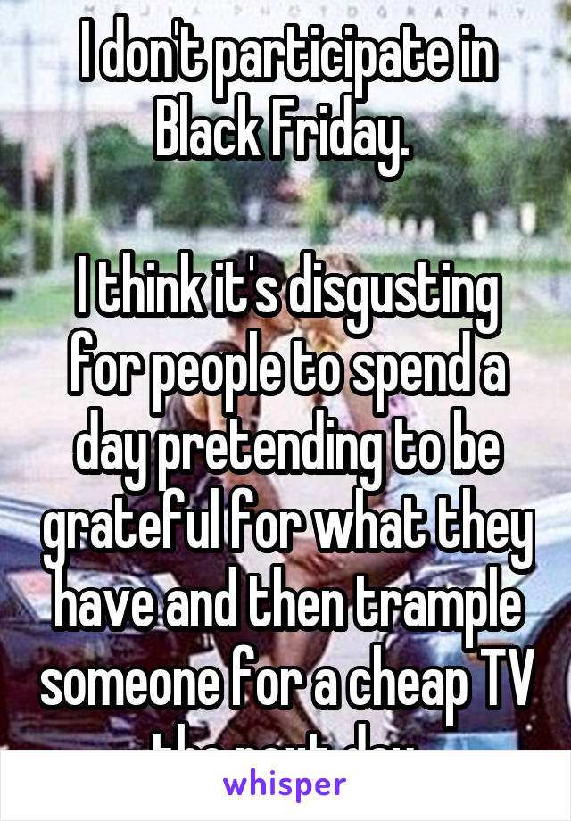 I don't participate in Black Friday. 

I think it's disgusting for people to spend a day pretending to be grateful for what they have and then trample someone for a cheap TV the next day.