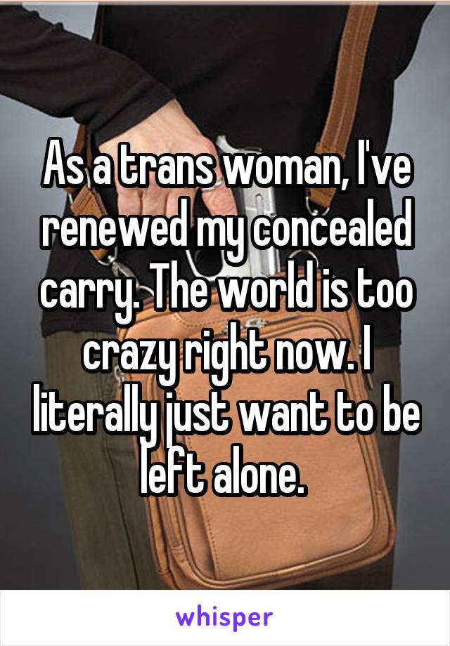 As a trans woman, I've renewed my concealed carry. The world is too crazy right now. I literally just want to be left alone. 