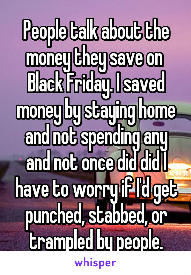 People talk about the money they save on  Black Friday. I saved money by staying home and not spending any and not once did did I have to worry if I'd get punched, stabbed, or trampled by people.