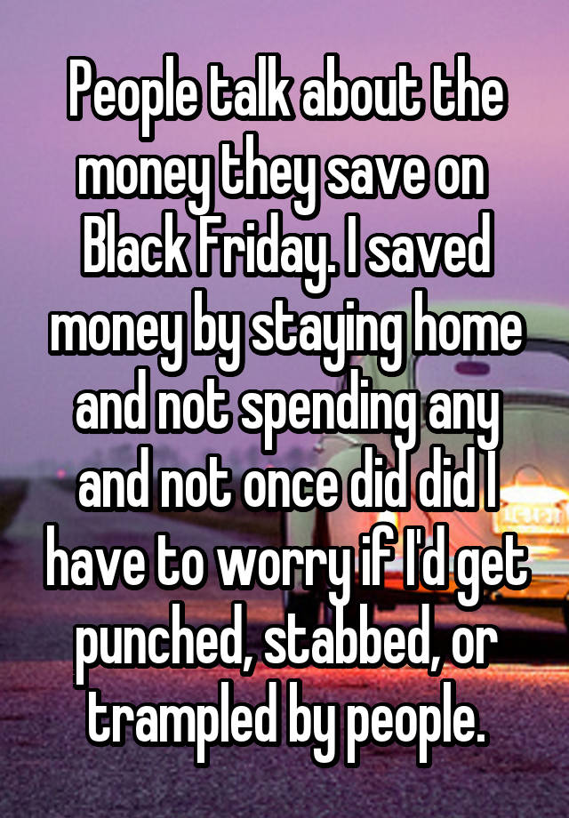 People talk about the money they save on  Black Friday. I saved money by staying home and not spending any and not once did did I have to worry if I'd get punched, stabbed, or trampled by people.