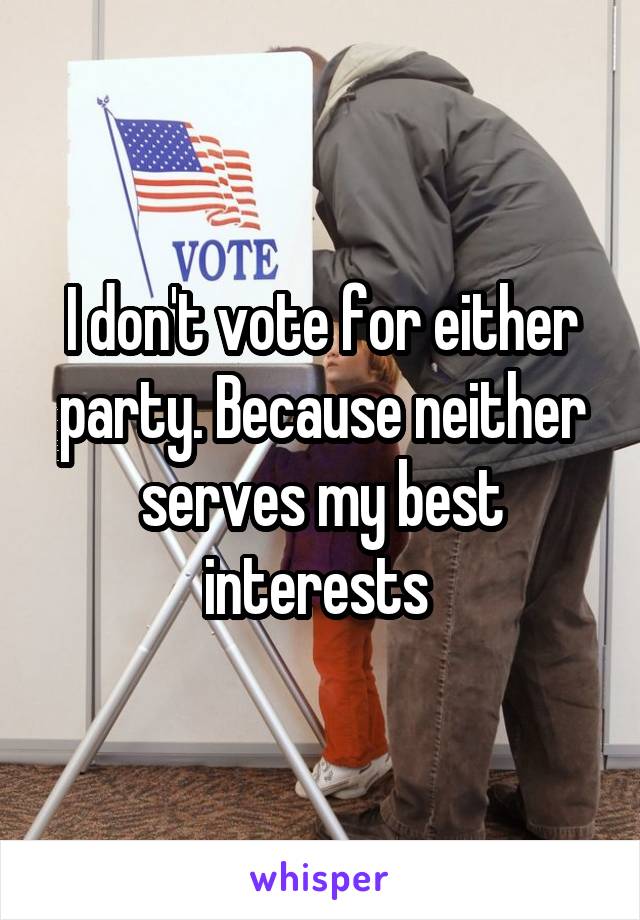 I don't vote for either party. Because neither serves my best interests 