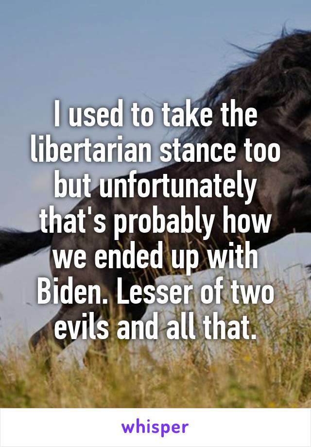 I used to take the libertarian stance too but unfortunately that's probably how we ended up with Biden. Lesser of two evils and all that.