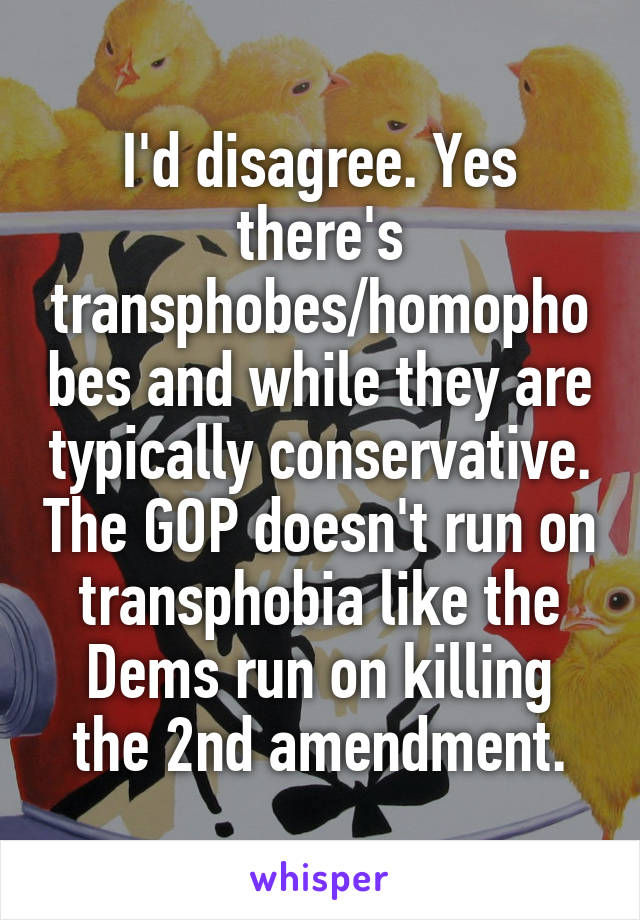 I'd disagree. Yes there's transphobes/homophobes and while they are typically conservative. The GOP doesn't run on transphobia like the Dems run on killing the 2nd amendment.