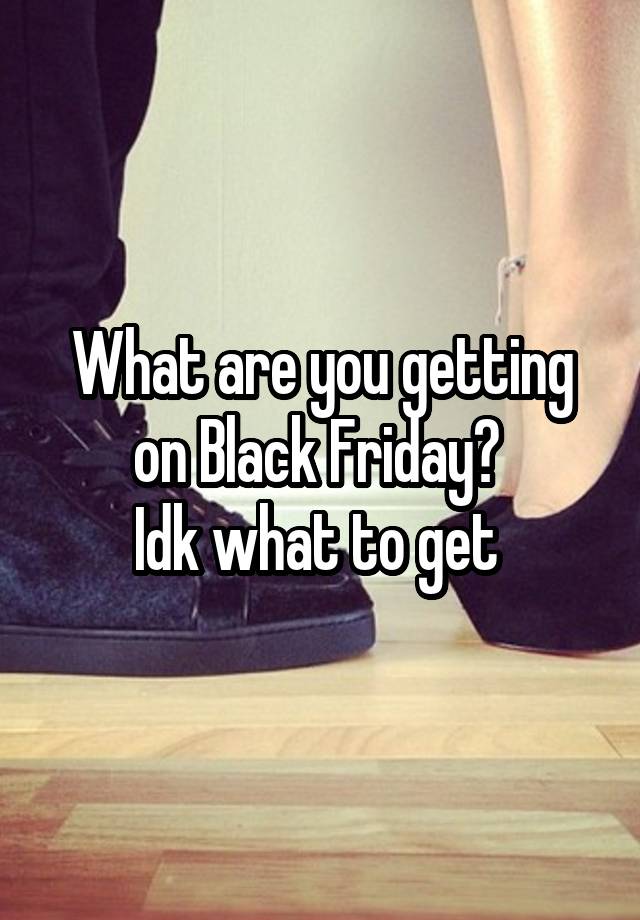 What are you getting on Black Friday? 
Idk what to get 