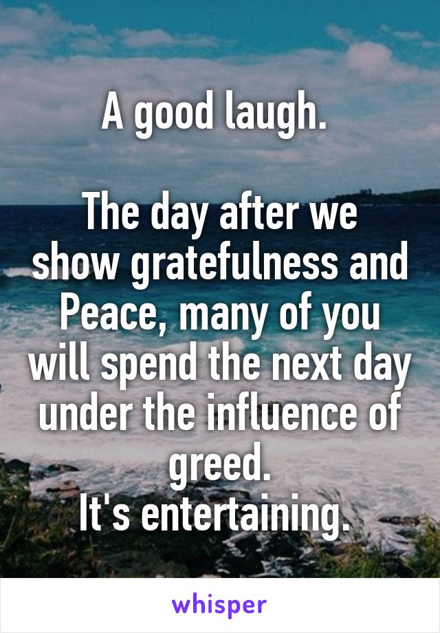 A good laugh. 

The day after we show gratefulness and Peace, many of you will spend the next day under the influence of greed.
It's entertaining. 