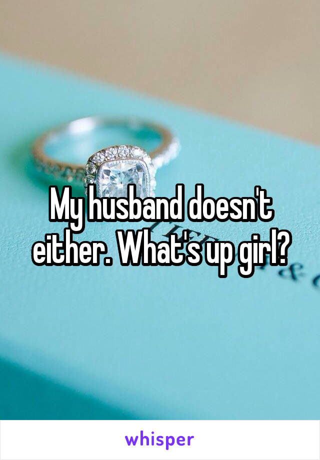 My husband doesn't either. What's up girl?