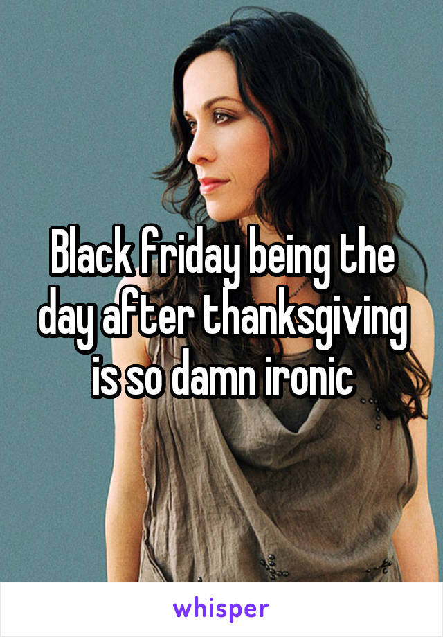 Black friday being the day after thanksgiving is so damn ironic