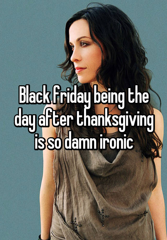 Black friday being the day after thanksgiving is so damn ironic