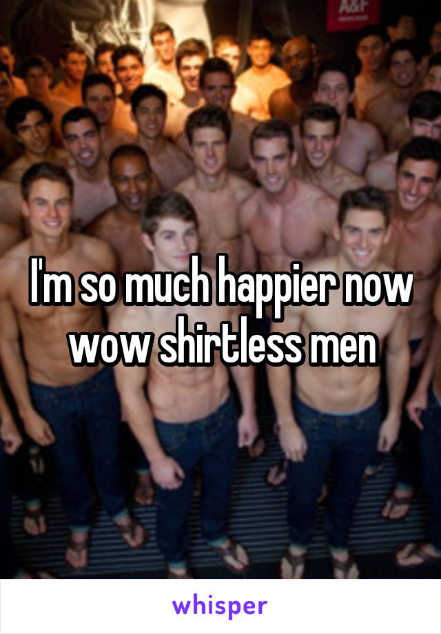 I'm so much happier now wow shirtless men