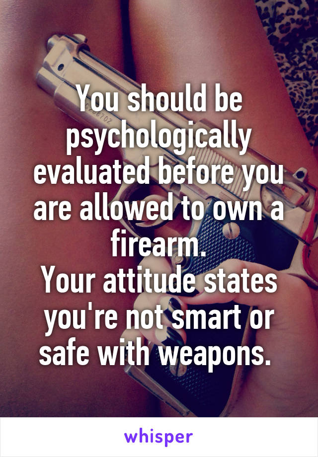 You should be psychologically evaluated before you are allowed to own a firearm.
Your attitude states you're not smart or safe with weapons. 