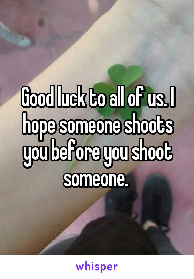 Good luck to all of us. I hope someone shoots you before you shoot someone. 