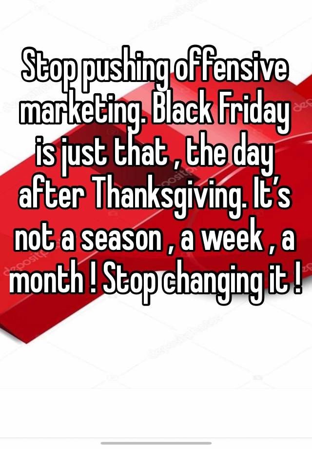 Stop pushing offensive marketing. Black Friday is just that , the day after Thanksgiving. It’s not a season , a week , a month ! Stop changing it ! 