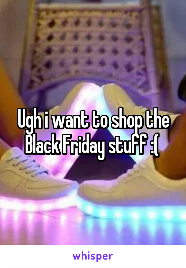 Ugh i want to shop the Black Friday stuff :( 