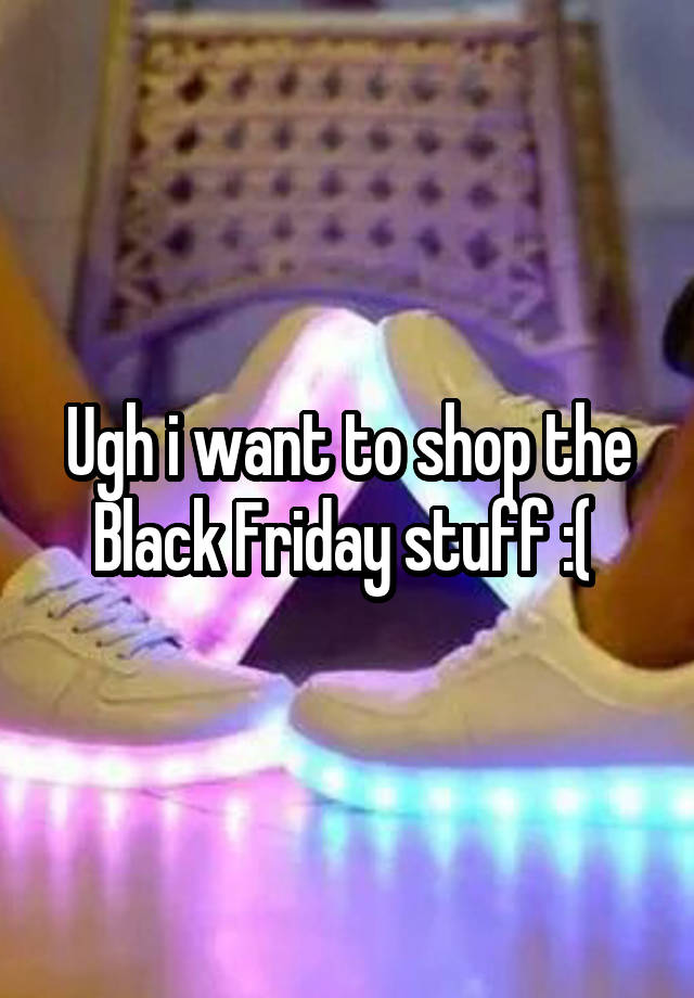 Ugh i want to shop the Black Friday stuff :( 