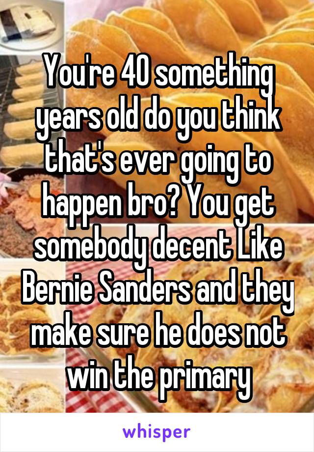 You're 40 something years old do you think that's ever going to happen bro? You get somebody decent Like Bernie Sanders and they make sure he does not win the primary