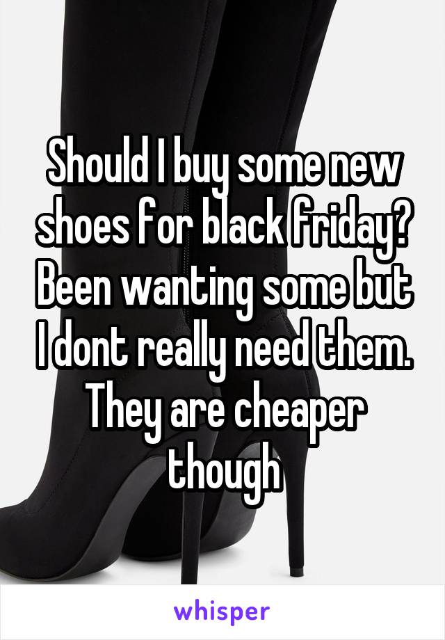 Should I buy some new shoes for black friday? Been wanting some but I dont really need them. They are cheaper though