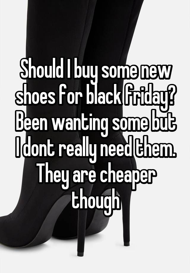 Should I buy some new shoes for black friday? Been wanting some but I dont really need them. They are cheaper though