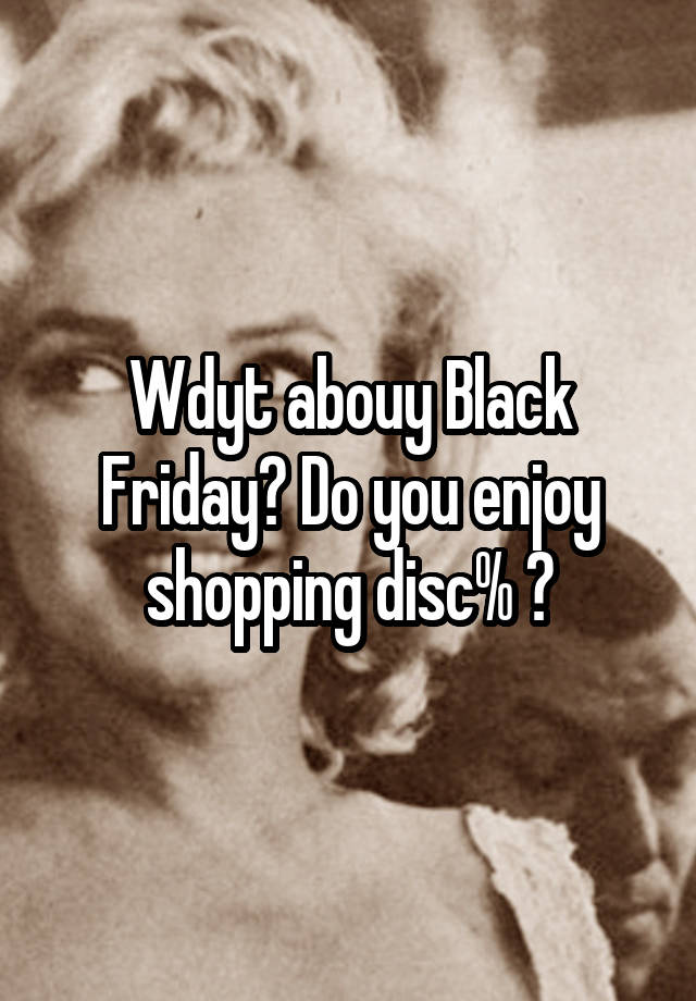 Wdyt abouy Black Friday? Do you enjoy shopping disc% ?