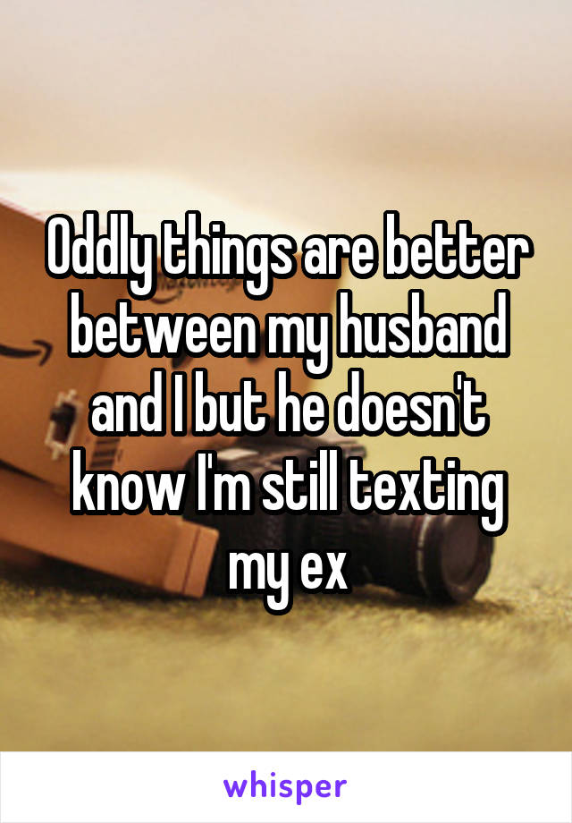 Oddly things are better between my husband and I but he doesn't know I'm still texting my ex