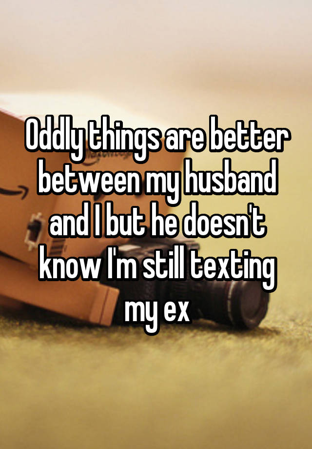 Oddly things are better between my husband and I but he doesn't know I'm still texting my ex