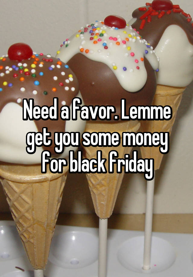 Need a favor. Lemme get you some money for black friday