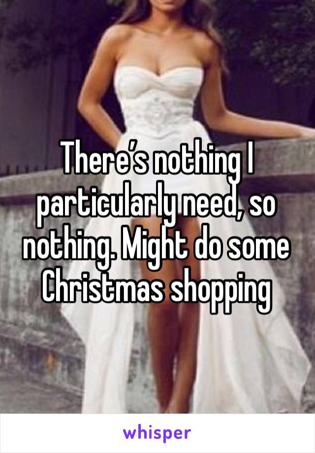 There’s nothing I particularly need, so nothing. Might do some Christmas shopping