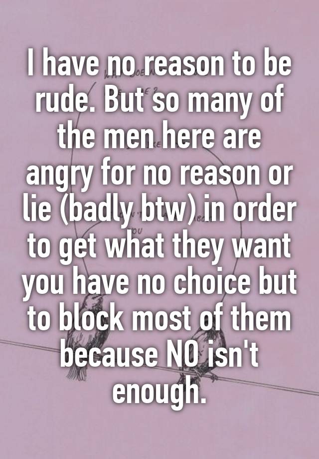 I have no reason to be rude. But so many of the men here are angry for no reason or lie (badly btw) in order to get what they want you have no choice but to block most of them because NO isn't enough.