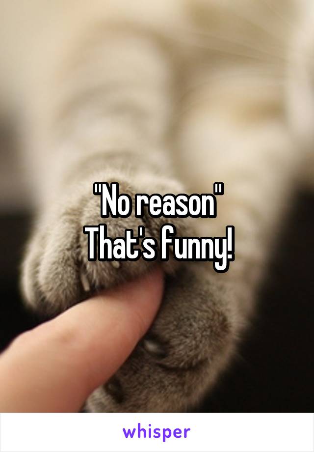 "No reason"
That's funny!