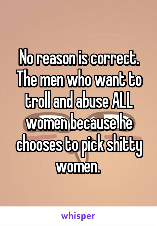 No reason is correct. The men who want to troll and abuse ALL women because he chooses to pick shitty women. 