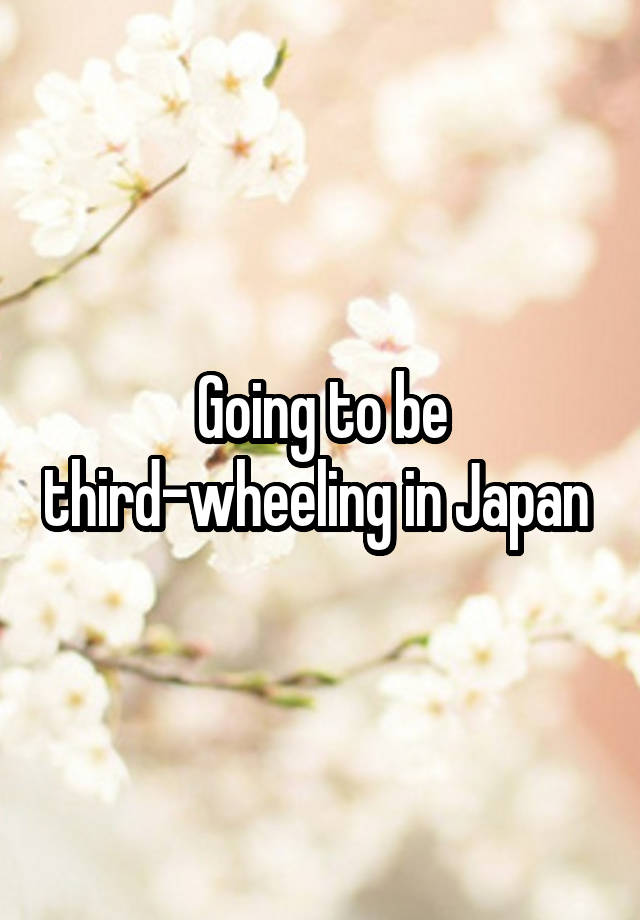 Going to be third-wheeling in Japan 