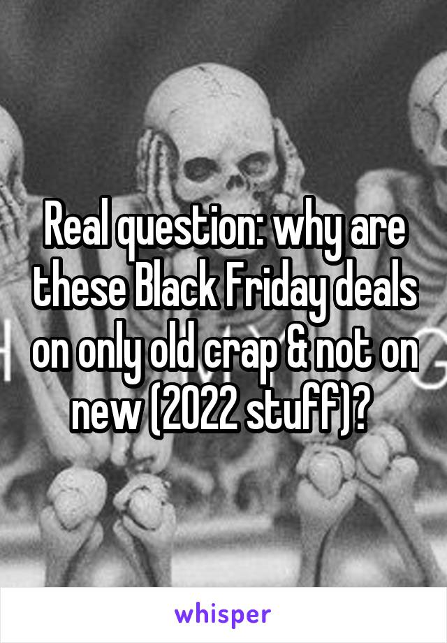 Real question: why are these Black Friday deals on only old crap & not on new (2022 stuff)? 