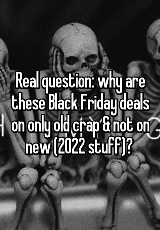 Real question: why are these Black Friday deals on only old crap & not on new (2022 stuff)? 