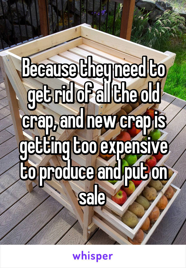 Because they need to get rid of all the old crap, and new crap is getting too expensive to produce and put on sale 