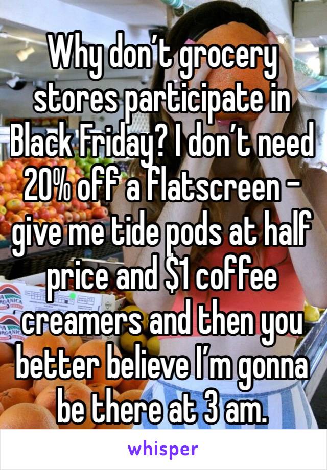 Why don’t grocery stores participate in Black Friday? I don’t need 20% off a flatscreen - give me tide pods at half price and $1 coffee creamers and then you better believe I’m gonna be there at 3 am.