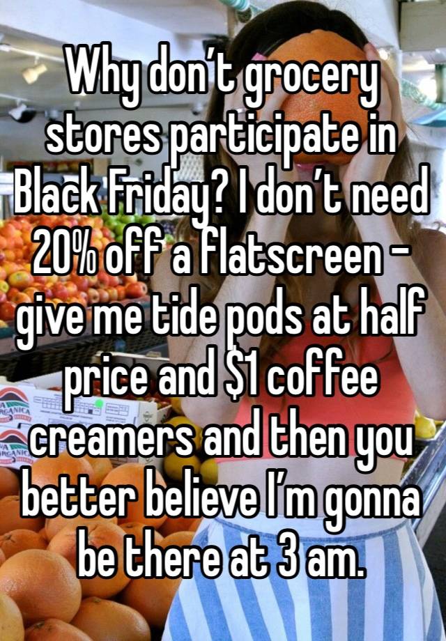 Why don’t grocery stores participate in Black Friday? I don’t need 20% off a flatscreen - give me tide pods at half price and $1 coffee creamers and then you better believe I’m gonna be there at 3 am.