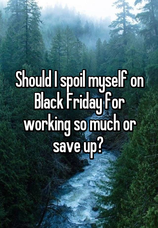 Should I spoil myself on Black Friday for working so much or save up? 