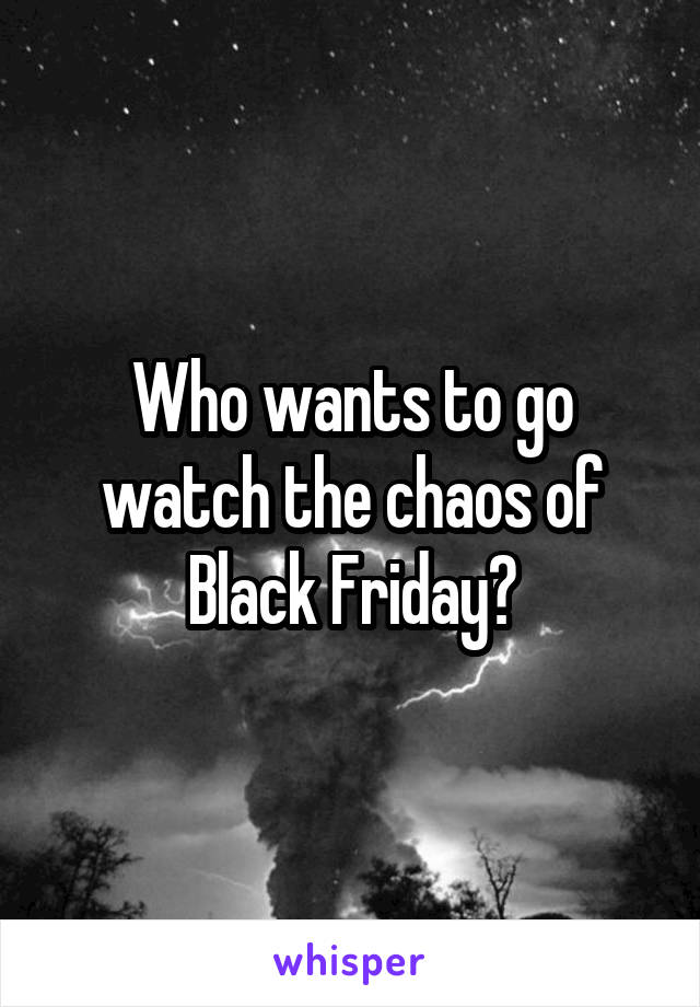 Who wants to go watch the chaos of Black Friday?