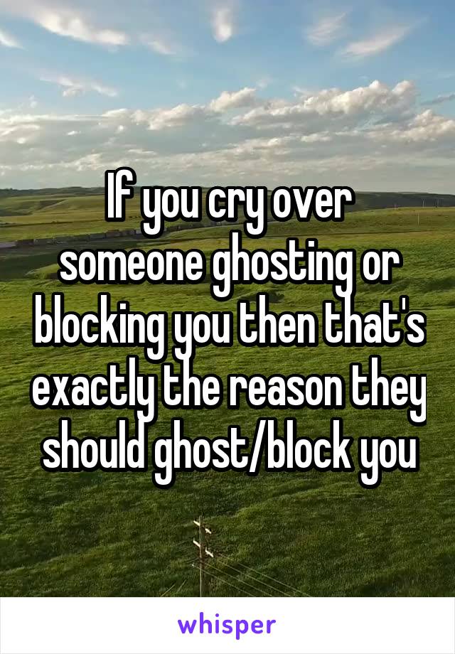 If you cry over someone ghosting or blocking you then that's exactly the reason they should ghost/block you