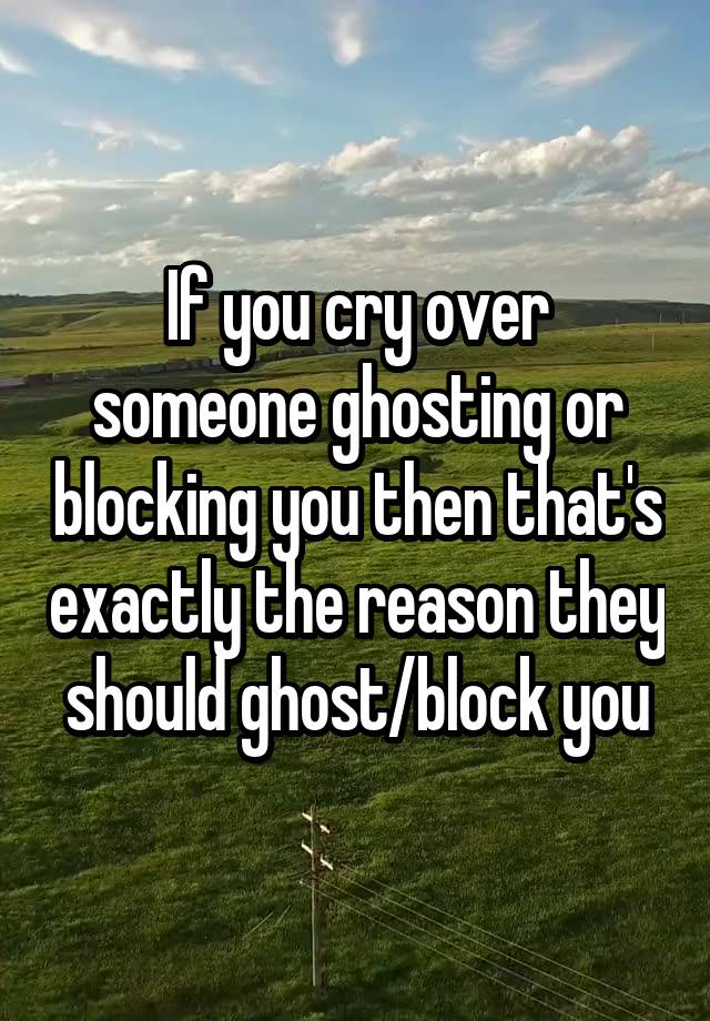 If you cry over someone ghosting or blocking you then that's exactly the reason they should ghost/block you