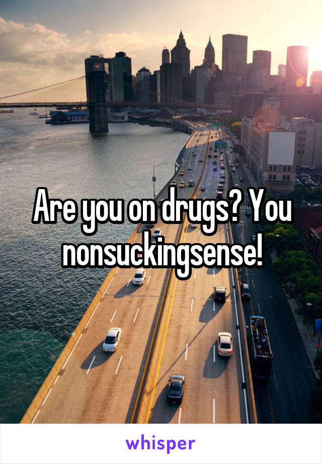 Are you on drugs? You nonsuckingsense!